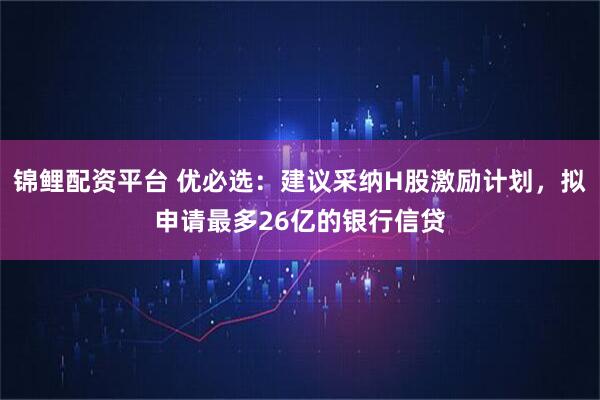 锦鲤配资平台 优必选：建议采纳H股激励计划，拟申请最多26亿的银行信贷